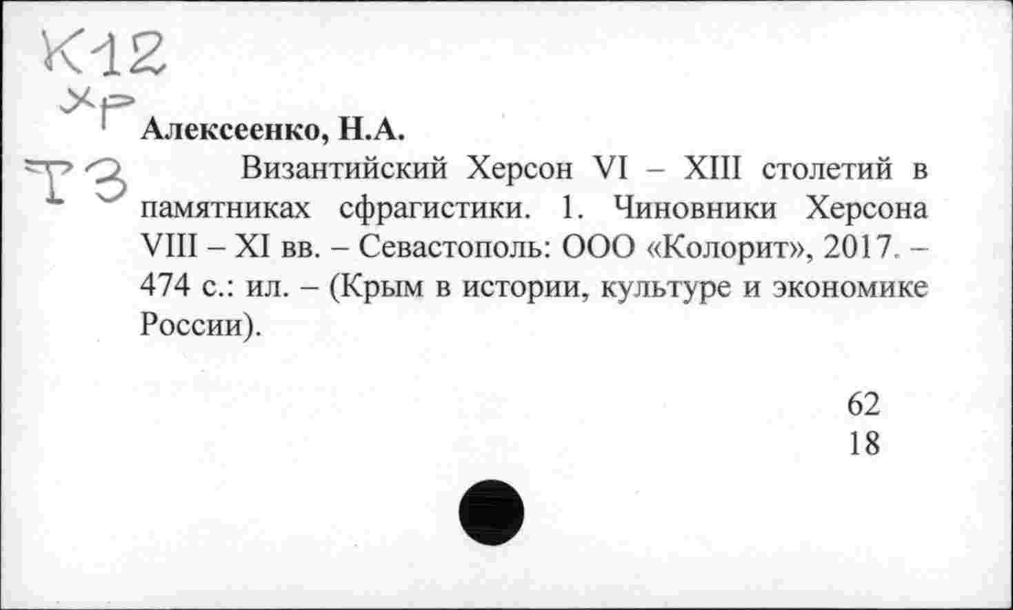 ﻿Алексеенко, Н.А.
Византийский Херсон VI - XIII столетий в памятниках сфрагистики. 1. Чиновники Херсона VIII - XI вв. - Севастополь: ООО «Колорит», 2017. -474 с.: ил. - (Крым в истории, культуре и экономике России).
62
18